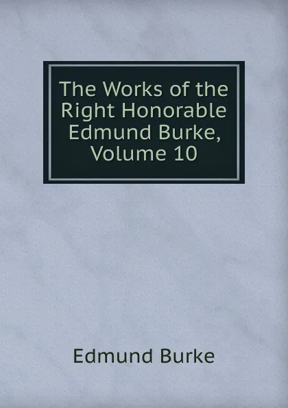 Обложка книги The Works of the Right Honorable Edmund Burke, Volume 10, Burke Edmund