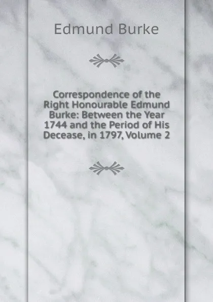 Обложка книги Correspondence of the Right Honourable Edmund Burke: Between the Year 1744 and the Period of His Decease, in 1797, Volume 2, Burke Edmund