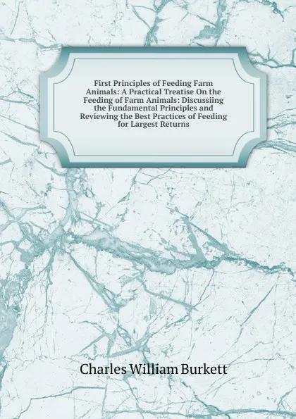 Обложка книги First Principles of Feeding Farm Animals: A Practical Treatise On the Feeding of Farm Animals: Discussiing the Fundamental Principles and Reviewing the Best Practices of Feeding for Largest Returns, Charles William Burkett