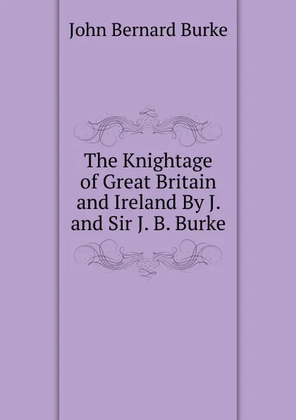 Обложка книги The Knightage of Great Britain and Ireland By J. and Sir J. B. Burke., John Bernard Burke