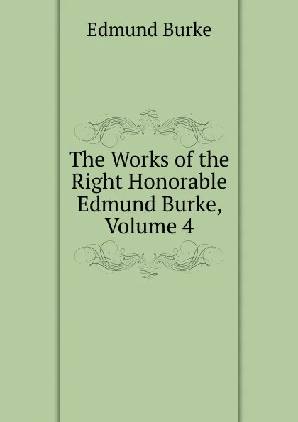 Обложка книги The Works of the Right Honorable Edmund Burke, Volume 4, Burke Edmund