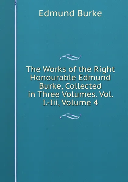 Обложка книги The Works of the Right Honourable Edmund Burke, Collected in Three Volumes. Vol. I.-Iii, Volume 4, Burke Edmund