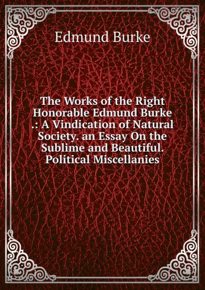 Обложка книги The Works of the Right Honorable Edmund Burke .: A Vindication of Natural Society. an Essay On the Sublime and Beautiful. Political Miscellanies, Burke Edmund