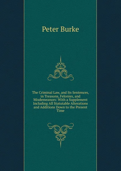 Обложка книги The Criminal Law, and Its Sentences, in Treasons, Felonies, and Misdemeanors: With a Supplement Including All Statutable Alterations and Additions Down to the Present Time, Peter Burke