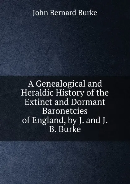 Обложка книги A Genealogical and Heraldic History of the Extinct and Dormant Baronetcies of England, by J. and J.B. Burke, John Bernard Burke