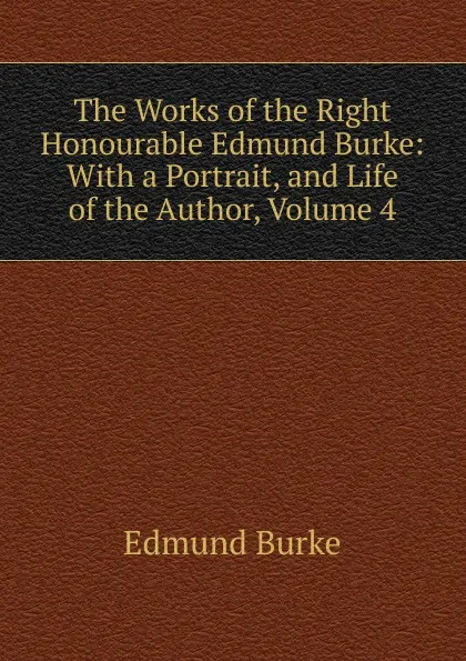 Обложка книги The Works of the Right Honourable Edmund Burke: With a Portrait, and Life of the Author, Volume 4, Burke Edmund