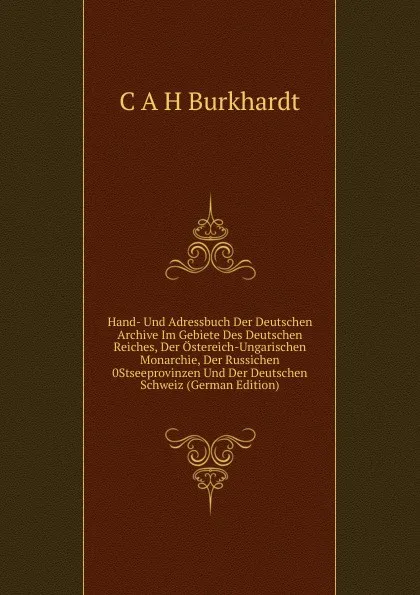 Обложка книги Hand- Und Adressbuch Der Deutschen Archive Im Gebiete Des Deutschen Reiches, Der Ostereich-Ungarischen Monarchie, Der Russichen 0Stseeprovinzen Und Der Deutschen Schweiz (German Edition), C. A.H. Burkhardt