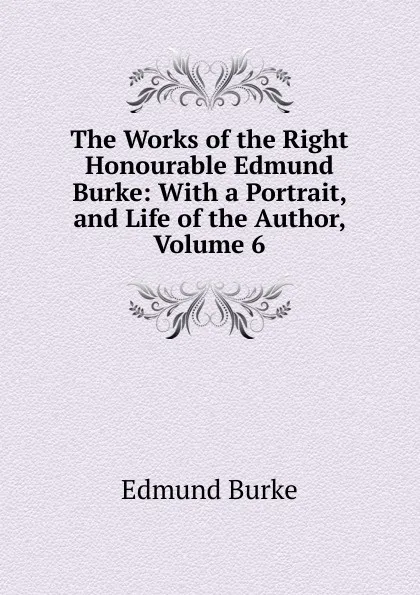 Обложка книги The Works of the Right Honourable Edmund Burke: With a Portrait, and Life of the Author, Volume 6, Burke Edmund