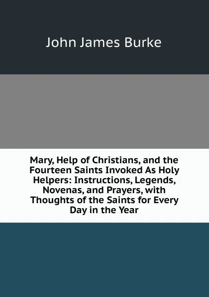 Обложка книги Mary, Help of Christians, and the Fourteen Saints Invoked As Holy Helpers: Instructions, Legends, Novenas, and Prayers, with Thoughts of the Saints for Every Day in the Year, John James Burke