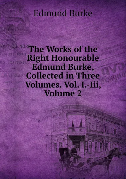 Обложка книги The Works of the Right Honourable Edmund Burke, Collected in Three Volumes. Vol. I.-Iii, Volume 2, Edmund Burke