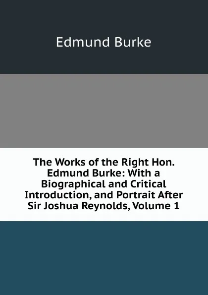 Обложка книги The Works of the Right Hon. Edmund Burke: With a Biographical and Critical Introduction, and Portrait After Sir Joshua Reynolds, Volume 1, Edmund Burke