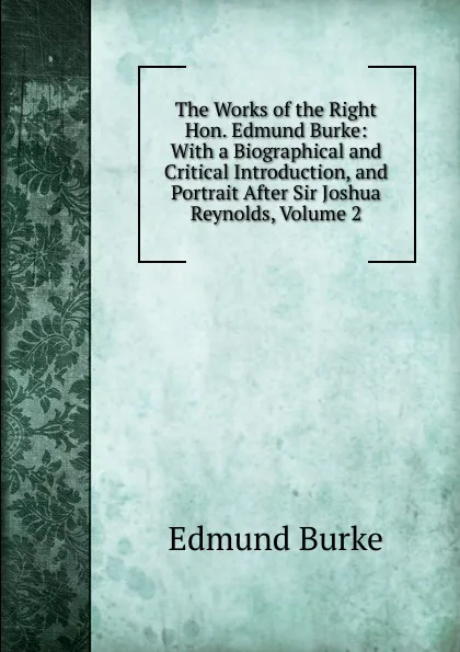 Обложка книги The Works of the Right Hon. Edmund Burke: With a Biographical and Critical Introduction, and Portrait After Sir Joshua Reynolds, Volume 2, Edmund Burke