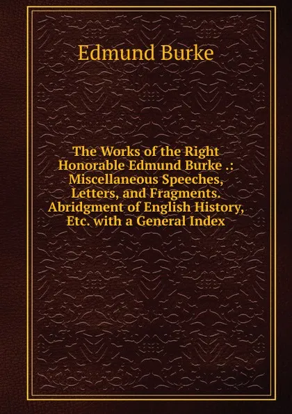 Обложка книги The Works of the Right Honorable Edmund Burke .: Miscellaneous Speeches, Letters, and Fragments. Abridgment of English History, Etc. with a General Index, Edmund Burke