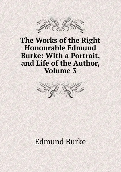 Обложка книги The Works of the Right Honourable Edmund Burke: With a Portrait, and Life of the Author, Volume 3, Edmund Burke