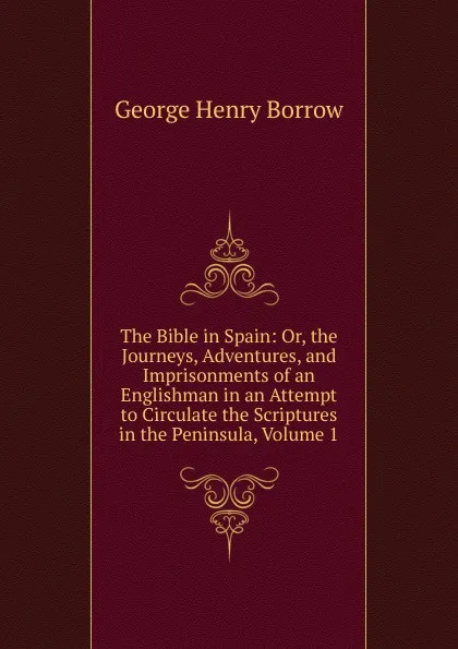 Обложка книги The Bible in Spain: Or, the Journeys, Adventures, and Imprisonments of an Englishman in an Attempt to Circulate the Scriptures in the Peninsula, Volume 1, George Henry Borrow