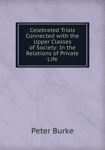 Обложка книги Celebrated Trials Connected with the Upper Classes of Society: In the Relations of Private Life, Peter Burke