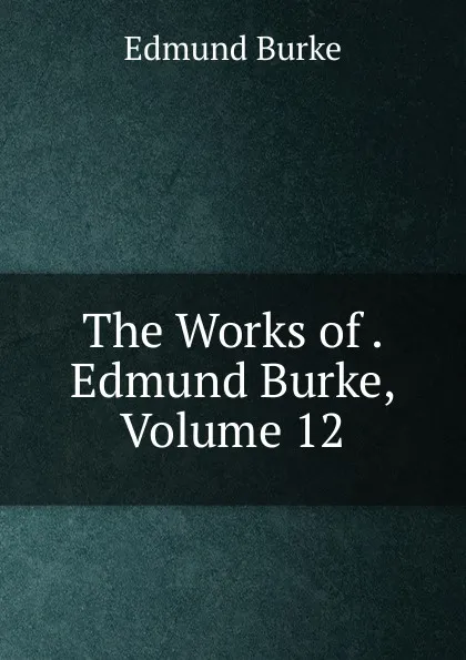 Обложка книги The Works of . Edmund Burke, Volume 12, Edmund Burke