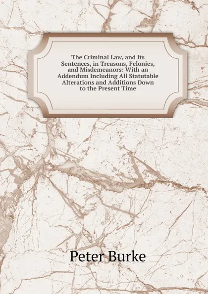 Обложка книги The Criminal Law, and Its Sentences, in Treasons, Felonies, and Misdemeanors: With an Addendum Including All Statutable Alterations and Additions Down to the Present Time, Peter Burke