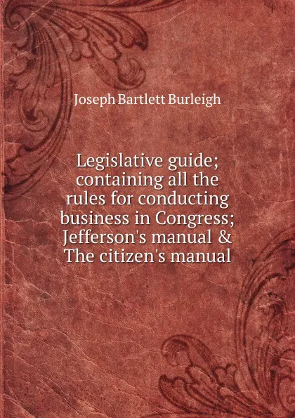 Обложка книги Legislative guide; containing all the rules for conducting business in Congress; Jefferson.s manual . The citizen.s manual, Joseph Bartlett Burleigh