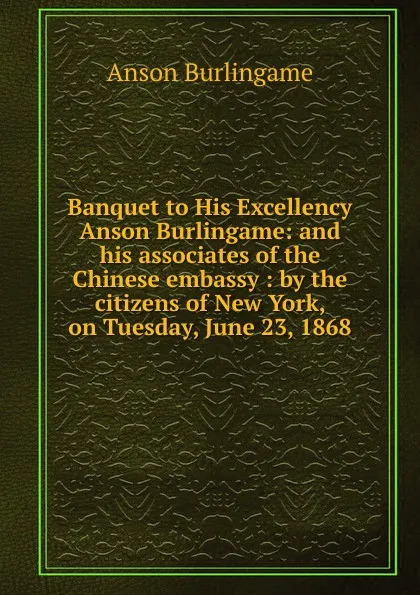 Обложка книги Banquet to His Excellency Anson Burlingame: and his associates of the Chinese embassy : by the citizens of New York, on Tuesday, June 23, 1868, Anson Burlingame