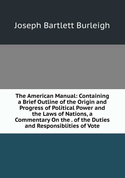 Обложка книги The American Manual: Containing a Brief Outline of the Origin and Progress of Political Power and the Laws of Nations, a Commentary On the . of the Duties and Responsiblities of Vote, Joseph Bartlett Burleigh