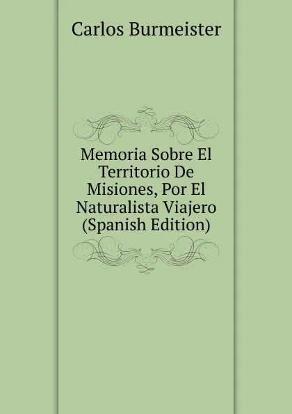 Обложка книги Memoria Sobre El Territorio De Misiones, Por El Naturalista Viajero (Spanish Edition), Carlos Burmeister