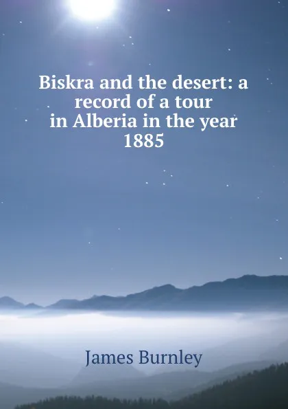 Обложка книги Biskra and the desert: a record of a tour in Alberia in the year 1885, James Burnley