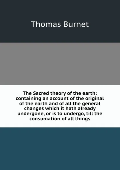 Обложка книги The Sacred theory of the earth: containing an account of the original of the earth and of all the general changes which it hath already undergone, or is to undergo, till the consumation of all things, Thomas Burnet