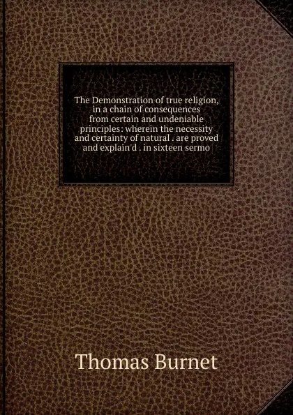 Обложка книги The Demonstration of true religion, in a chain of consequences from certain and undeniable principles: wherein the necessity and certainty of natural . are proved and explain.d . in sixteen sermo, Thomas Burnet