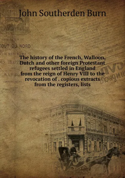 Обложка книги The history of the French, Walloon, Dutch and other foreign Protestant refugees settled in England from the reign of Henry VIII to the revocation of . copious extracts from the registers, lists, John Southerden Burn