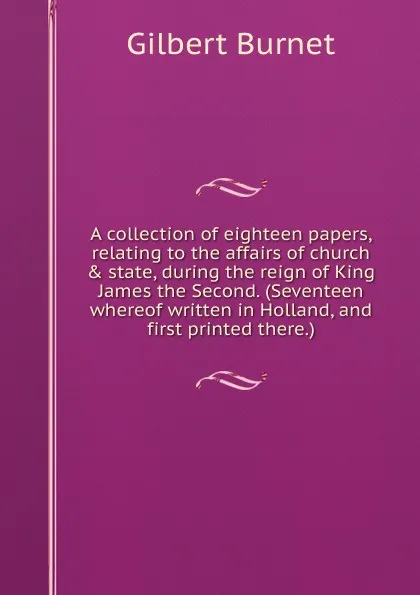 Обложка книги A collection of eighteen papers, relating to the affairs of church . state, during the reign of King James the Second. (Seventeen whereof written in Holland, and first printed there.), Burnet Gilbert