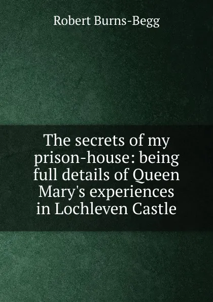 Обложка книги The secrets of my prison-house: being full details of Queen Mary.s experiences in Lochleven Castle, Robert Burns-Begg