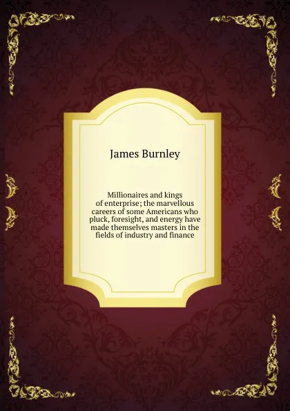 Обложка книги Millionaires and kings of enterprise; the marvellous careers of some Americans who pluck, foresight, and energy have made themselves masters in the fields of industry and finance, James Burnley