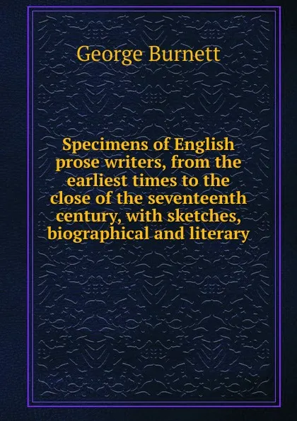 Обложка книги Specimens of English prose writers, from the earliest times to the close of the seventeenth century, with sketches, biographical and literary, George Burnett