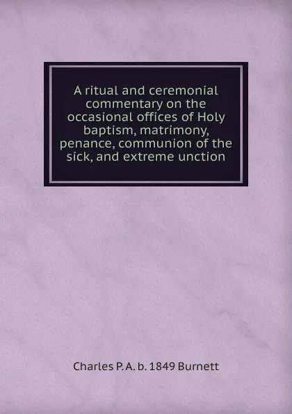 Обложка книги A ritual and ceremonial commentary on the occasional offices of Holy baptism, matrimony, penance, communion of the sick, and extreme unction, Charles P. A. b. 1849 Burnett