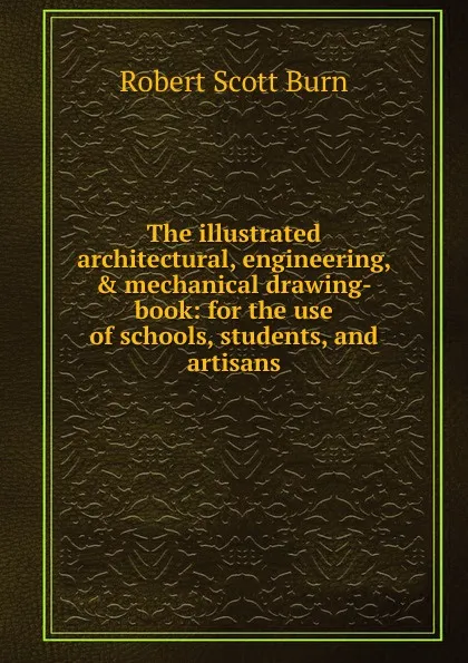 Обложка книги The illustrated architectural, engineering, . mechanical drawing-book: for the use of schools, students, and artisans, R.S. Burn