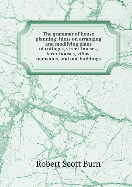 Обложка книги The grammar of house planning: hints on arranging and modifying plans of cottages, street-houses, farm-houses, villas, mansions, and out-buildings, R.S. Burn