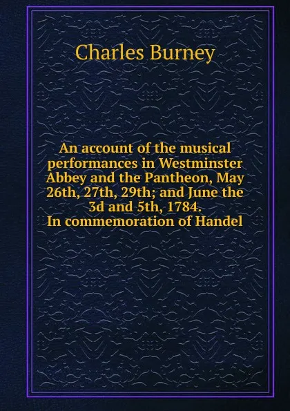 Обложка книги An account of the musical performances in Westminster Abbey and the Pantheon, May 26th, 27th, 29th; and June the 3d and 5th, 1784. In commemoration of Handel, Charles Burney