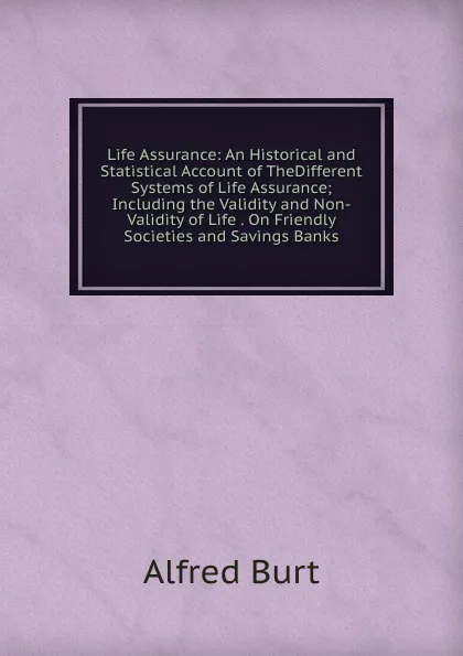 Обложка книги Life Assurance: An Historical and Statistical Account of TheDifferent Systems of Life Assurance; Including the Validity and Non-Validity of Life . On Friendly Societies and Savings Banks., Alfred Burt