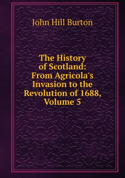 Обложка книги The History of Scotland: From Agricola.s Invasion to the Revolution of 1688, Volume 5, John Hill Burton