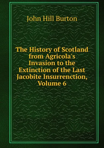 Обложка книги The History of Scotland from Agricola.s Invasion to the Extinction of the Last Jacobite Insurrenction, Volume 6, John Hill Burton