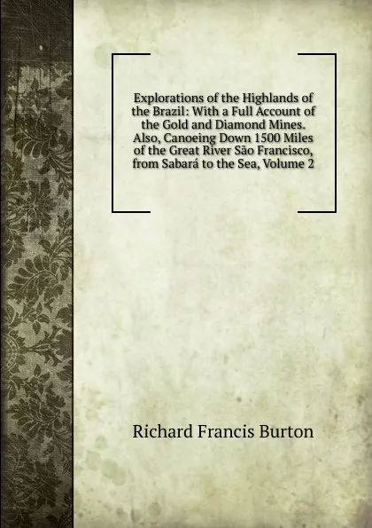 Обложка книги Explorations of the Highlands of the Brazil: With a Full Account of the Gold and Diamond Mines. Also, Canoeing Down 1500 Miles of the Great River Sao Francisco, from Sabara to the Sea, Volume 2, Richard Francis Burton