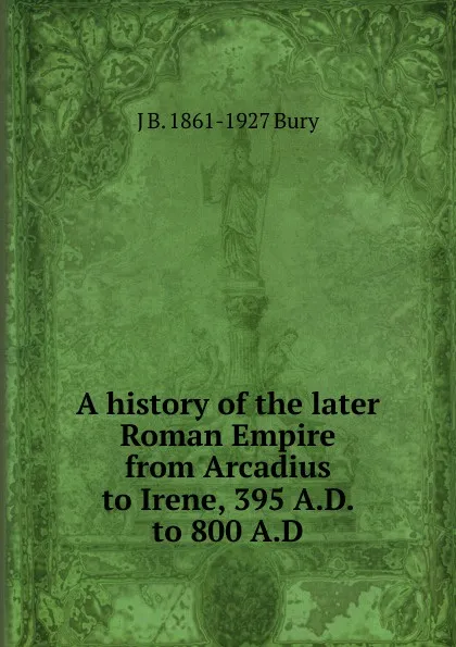 Обложка книги A history of the later Roman Empire from Arcadius to Irene, 395 A.D. to 800 A.D, J B. 1861-1927 Bury