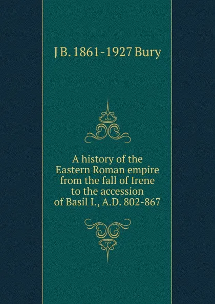 Обложка книги A history of the Eastern Roman empire from the fall of Irene to the accession of Basil I., A.D. 802-867, J B. 1861-1927 Bury