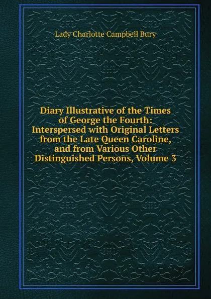 Обложка книги Diary Illustrative of the Times of George the Fourth: Interspersed with Original Letters from the Late Queen Caroline, and from Various Other Distinguished Persons, Volume 3, Lady Charlotte Campbell Bury