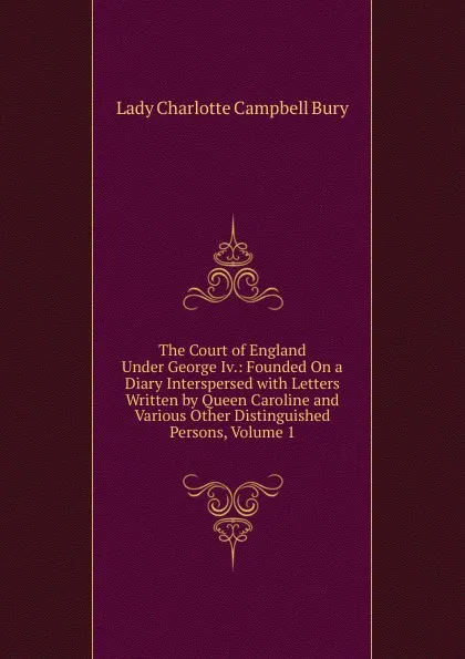 Обложка книги The Court of England Under George Iv.: Founded On a Diary Interspersed with Letters Written by Queen Caroline and Various Other Distinguished Persons, Volume 1, Lady Charlotte Campbell Bury