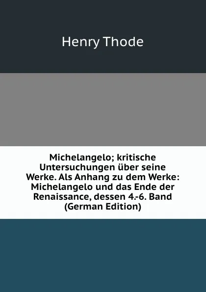 Обложка книги Michelangelo; kritische Untersuchungen uber seine Werke. Als Anhang zu dem Werke: Michelangelo und das Ende der Renaissance, dessen 4.-6. Band (German Edition), Henry Thode