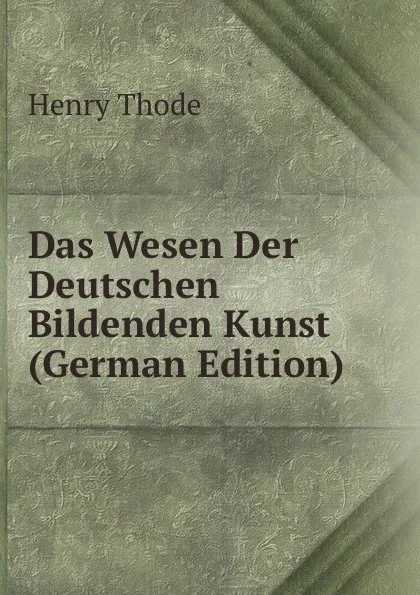 Обложка книги Das Wesen Der Deutschen Bildenden Kunst (German Edition), Henry Thode