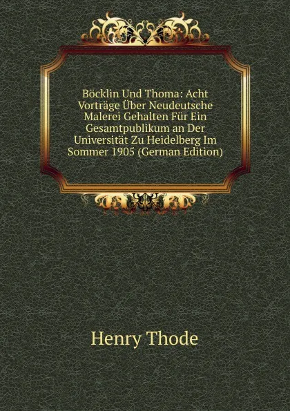 Обложка книги Bocklin Und Thoma: Acht Vortrage Uber Neudeutsche Malerei Gehalten Fur Ein Gesamtpublikum an Der Universitat Zu Heidelberg Im Sommer 1905 (German Edition), Henry Thode