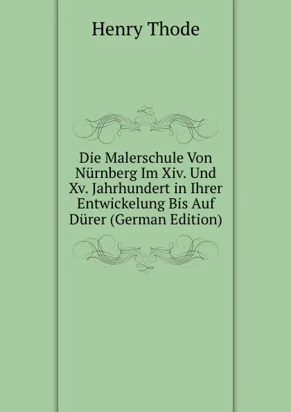 Обложка книги Die Malerschule Von Nurnberg Im Xiv. Und Xv. Jahrhundert in Ihrer Entwickelung Bis Auf Durer (German Edition), Henry Thode